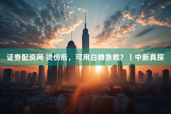 证劵配资网 烫伤后，可用白糖急救？丨中新真探