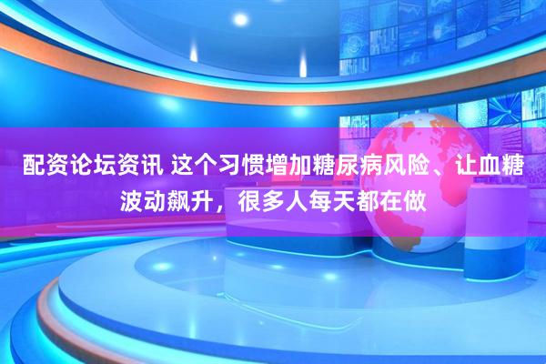 配资论坛资讯 这个习惯增加糖尿病风险、让血糖波动飙升，很多人每天都在做