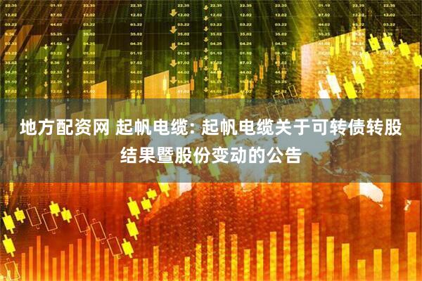 地方配资网 起帆电缆: 起帆电缆关于可转债转股结果暨股份变动的公告