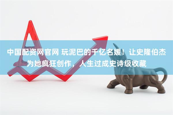 中国配资网官网 玩泥巴的千亿名媛！让史隆伯杰为她疯狂创作，人生过成史诗级收藏