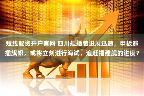 短线配资开户官网 四川舰舾装进展迅速，甲板遍插旗帜，或将立刻进行海试，追赶福建舰的进度？