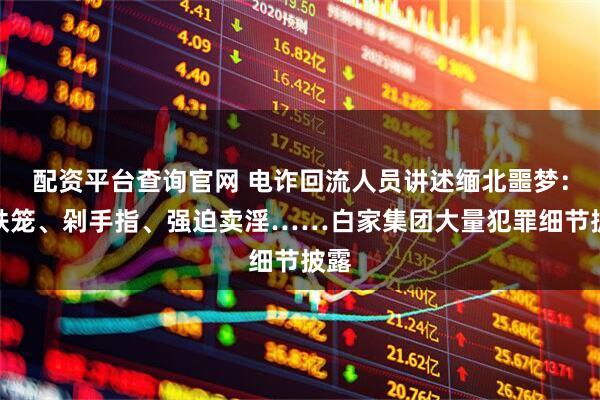 配资平台查询官网 电诈回流人员讲述缅北噩梦：关铁笼、剁手指、强迫卖淫……白家集团大量犯罪细节披露