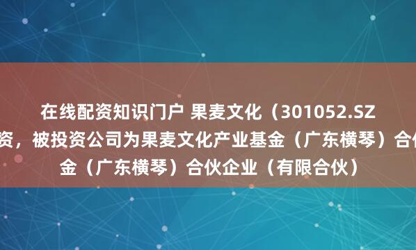在线配资知识门户 果麦文化（301052.SZ）新增一起对外投资，被投资公司为果麦文化产业基金（广东横琴）合伙企业（有限合伙）