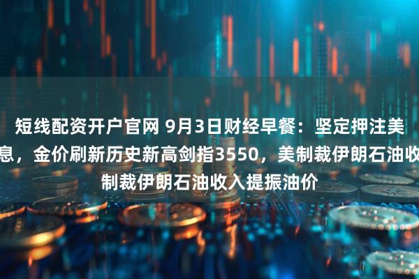 短线配资开户官网 9月3日财经早餐：坚定押注美联储本月降息，金价刷新历史新高剑指3550，美制裁伊朗石油收入提振油价