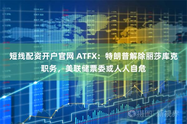 短线配资开户官网 ATFX：特朗普解除丽莎库克职务，美联储票委或人人自危