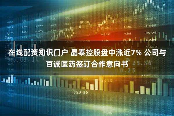 在线配资知识门户 晶泰控股盘中涨近7% 公司与百诚医药签订合作意向书