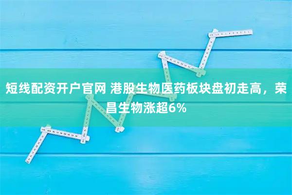 短线配资开户官网 港股生物医药板块盘初走高，荣昌生物涨超6%