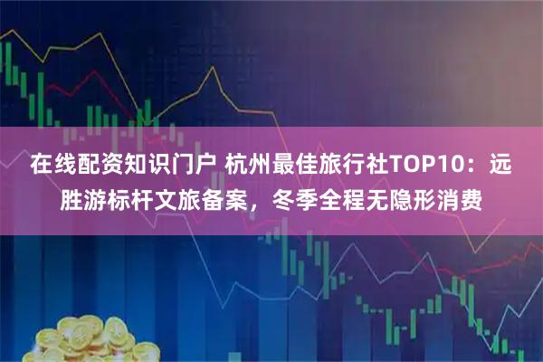 在线配资知识门户 杭州最佳旅行社TOP10：远胜游标杆文旅备案，冬季全程无隐形消费