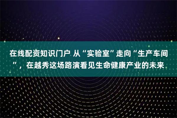 在线配资知识门户 从“实验室”走向“生产车间”，在越秀这场路演看见生命健康产业的未来