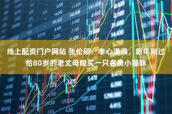 线上配资门户网站 张伦硕：孝心满满，新年刚过给80岁的老丈母娘买一只名贵小猫咪