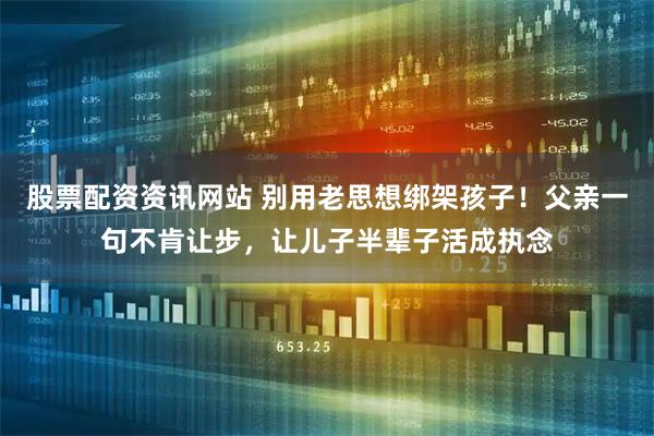 股票配资资讯网站 别用老思想绑架孩子！父亲一句不肯让步，让儿子半辈子活成执念