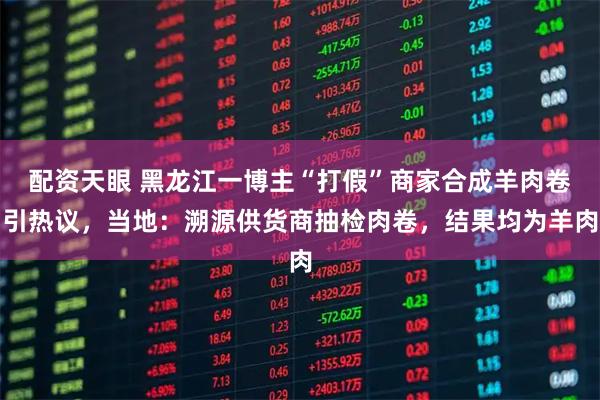 配资天眼 黑龙江一博主“打假”商家合成羊肉卷引热议，当地：溯源供货商抽检肉卷，结果均为羊肉