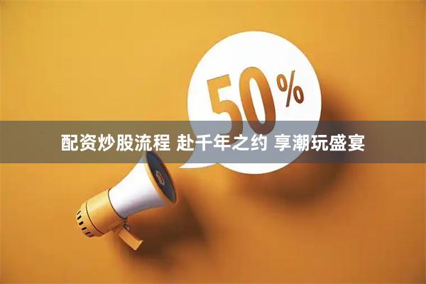 配资炒股流程 赴千年之约 享潮玩盛宴