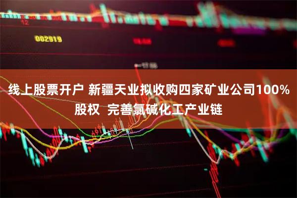 线上股票开户 新疆天业拟收购四家矿业公司100%股权  完善氯碱化工产业链